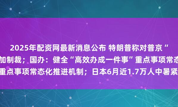 2025年配资网最新消息公布 特朗普称对普京“很不满意”，威胁对俄追加制裁；国办：健全“高效办成一件事”重点事项常态化推进机制；日本6月近1.7万人中暑紧急送医｜早报