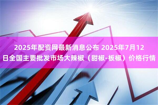 2025年配资网最新消息公布 2025年7月12日全国主要批发市场大辣椒（甜椒-板椒）价格行情