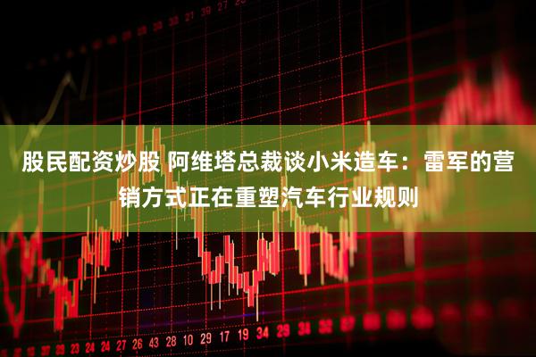 股民配资炒股 阿维塔总裁谈小米造车：雷军的营销方式正在重塑汽车行业规则