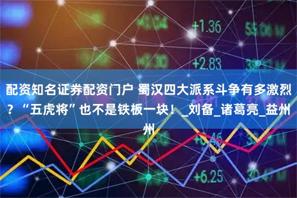 配资知名证券配资门户 蜀汉四大派系斗争有多激烈？“五虎将”也不是铁板一块！_刘备_诸葛亮_益州