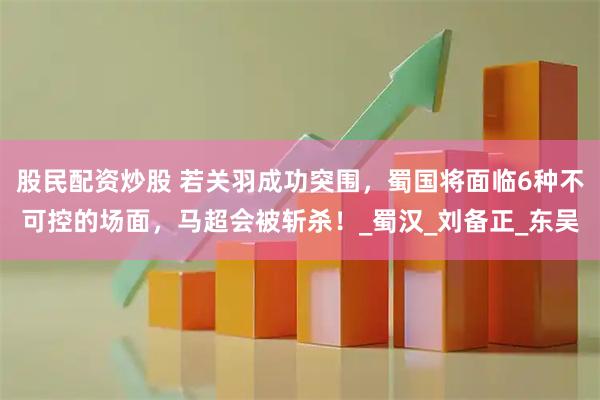 股民配资炒股 若关羽成功突围，蜀国将面临6种不可控的场面，马超会被斩杀！_蜀汉_刘备正_东吴