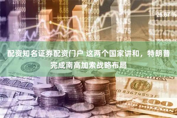 配资知名证券配资门户 这两个国家讲和，特朗普完成南高加索战略布局