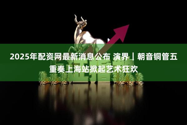 2025年配资网最新消息公布 演界｜朝音铜管五重奏上海站掀起艺术狂欢