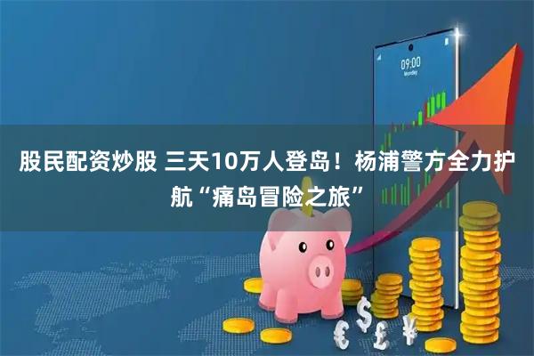 股民配资炒股 三天10万人登岛！杨浦警方全力护航“痛岛冒险之旅”
