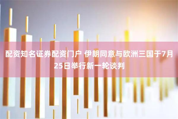 配资知名证券配资门户 伊朗同意与欧洲三国于7月25日举行新一轮谈判