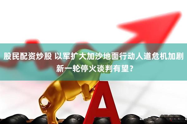 股民配资炒股 以军扩大加沙地面行动人道危机加剧 新一轮停火谈判有望？