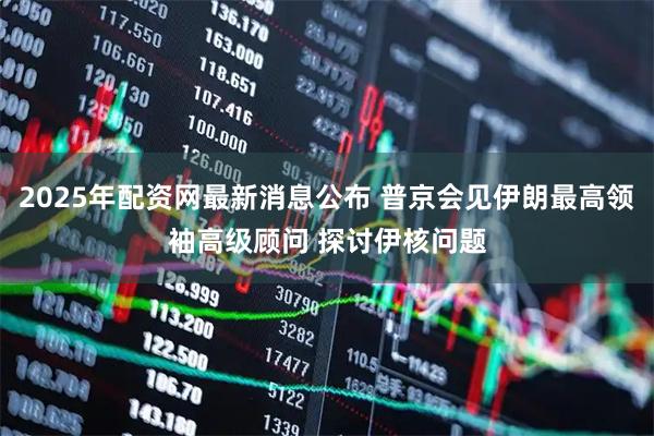 2025年配资网最新消息公布 普京会见伊朗最高领袖高级顾问 探讨伊核问题