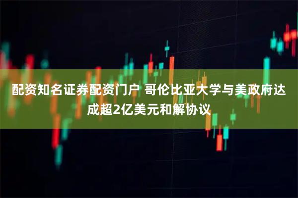 配资知名证券配资门户 哥伦比亚大学与美政府达成超2亿美元和解协议
