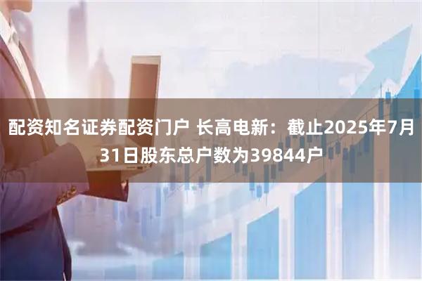 配资知名证券配资门户 长高电新：截止2025年7月31日股东总户数为39844户