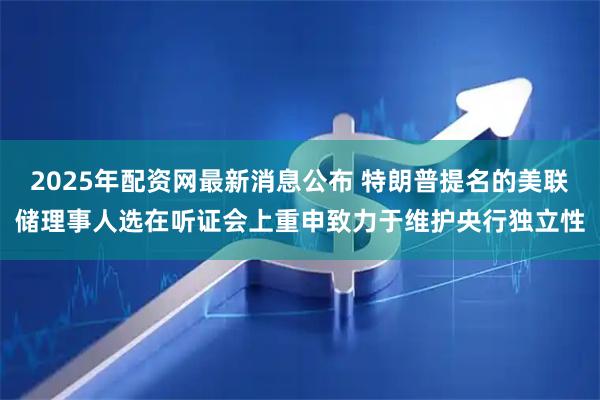2025年配资网最新消息公布 特朗普提名的美联储理事人选在听证会上重申致力于维护央行独立性
