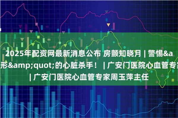 2025年配资网最新消息公布 房颤知晓月 | 警惕"隐形"的心脏杀手！ | 广安门医院心血管专家周玉萍主任