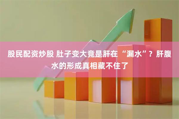 股民配资炒股 肚子变大竟是肝在 “漏水”？肝腹水的形成真相藏不住了