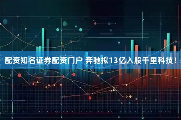 配资知名证券配资门户 奔驰拟13亿入股千里科技！