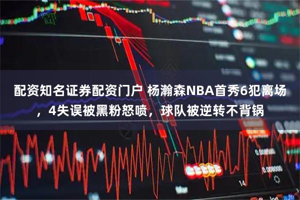 配资知名证券配资门户 杨瀚森NBA首秀6犯离场，4失误被黑粉怒喷，球队被逆转不背锅
