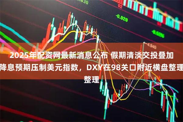 2025年配资网最新消息公布 假期清淡交投叠加降息预期压制美元指数，DXY在98关口附近横盘整理