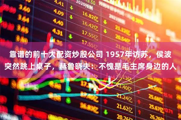 靠谱的前十大配资炒股公司 1957年访苏，侯波突然跳上桌子，赫鲁晓夫：不愧是毛主席身边的人