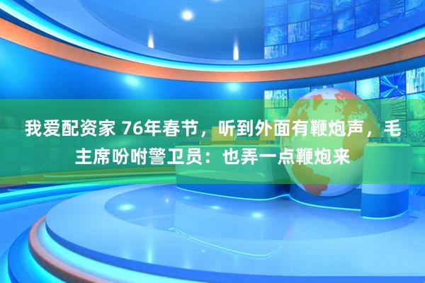我爱配资家 76年春节，听到外面有鞭炮声，毛主席吩咐警卫员：也弄一点鞭炮来
