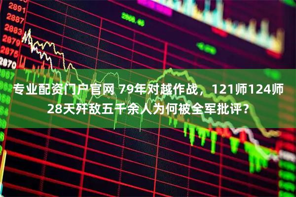 专业配资门户官网 79年对越作战，121师124师28天歼敌五千余人为何被全军批评？