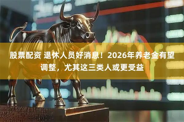 股票配资 退休人员好消息！2026年养老金有望调整，尤其这三类人或更受益