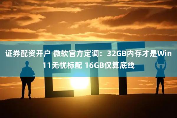 证券配资开户 微软官方定调：32GB内存才是Win11无忧标配 16GB仅算底线