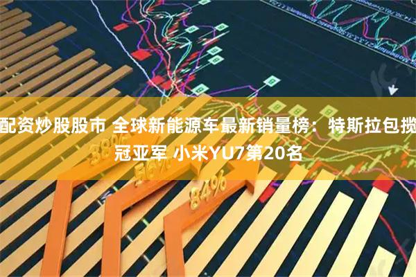 配资炒股股市 全球新能源车最新销量榜：特斯拉包揽冠亚军 小米YU7第20名