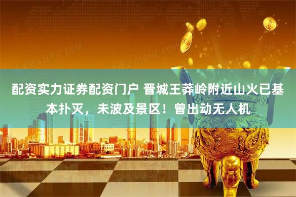 配资实力证券配资门户 晋城王莽岭附近山火已基本扑灭，未波及景区！曾出动无人机